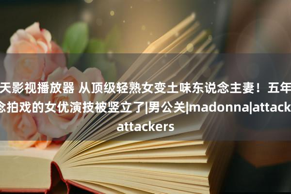 天天影视播放器 从顶级轻熟女变土味东说念主妻！五年没作念拍戏的女优演技被竖立了|男公关|madonna|attackers