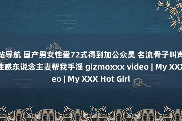 色站导航 国产男女性爱72式得到加公众昊 名流骨子叫声悦耳的近邻性感东说念主妻帮我手淫 gizmoxxx video | My XXX Hot Girl