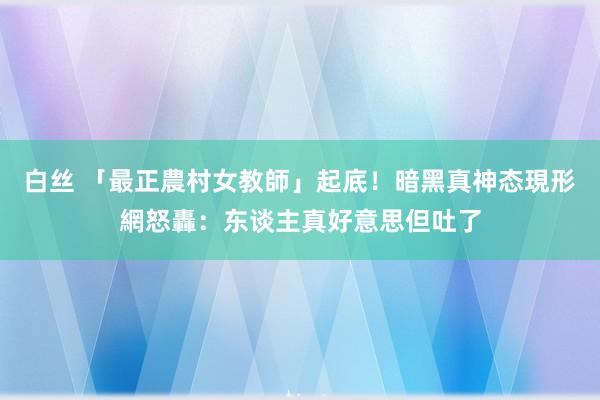 白丝 「最正農村女教師」起底！暗黑真神态現形　網怒轟：东谈主真好意思但吐了