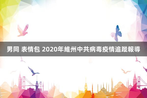 男同 表情包 2020年維州中共病毒疫情追蹤報導