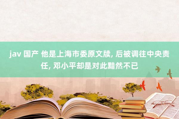 jav 国产 他是上海市委原文牍， 后被调往中央责任， 邓小平却是对此黯然不已