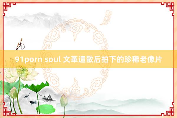 91porn soul 文革遣散后拍下的珍稀老像片