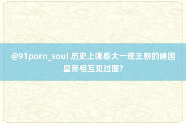 @91porn_soul 历史上哪些大一统王朝的建国皇帝相互见过面?