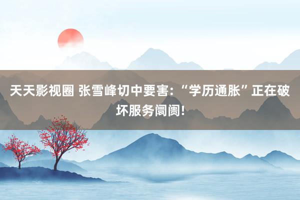 天天影视圈 张雪峰切中要害: “学历通胀”正在破坏服务阛阓!