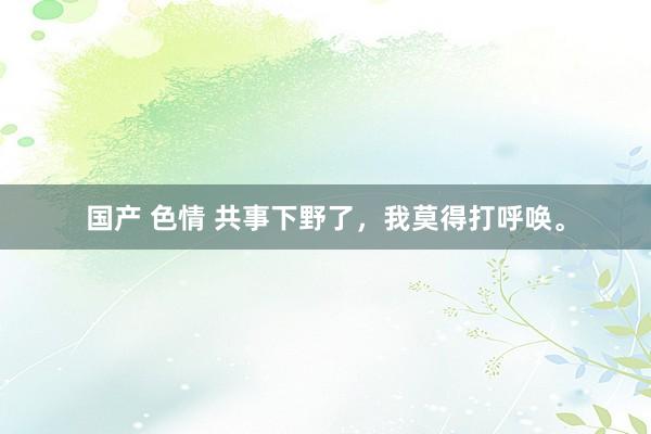 国产 色情 共事下野了,我莫得打呼唤。