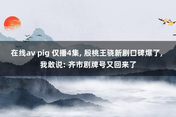 在线av pig 仅播4集， 殷桃王骁新剧口碑爆了， 我敢说: 齐市剧牌号又回来了