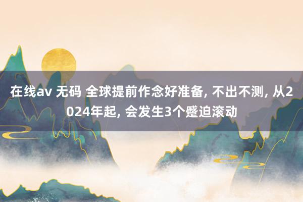 在线av 无码 全球提前作念好准备， 不出不测， 从2024年起， 会发生3个蹙迫滚动