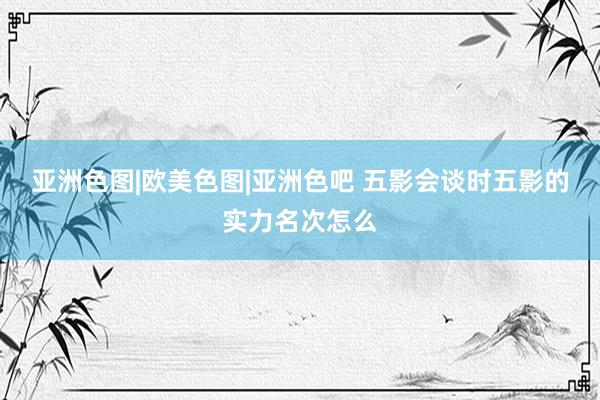 亚洲色图|欧美色图|亚洲色吧 五影会谈时五影的实力名次怎么