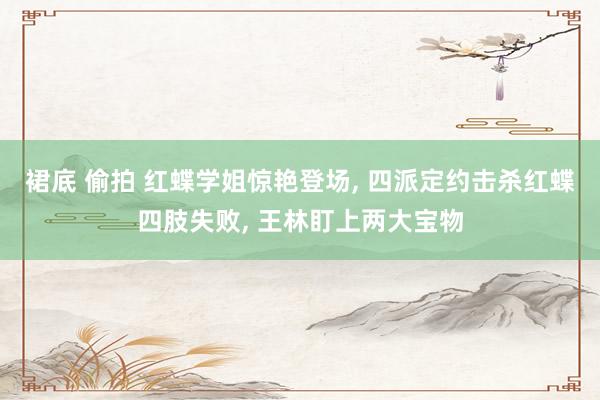 裙底 偷拍 红蝶学姐惊艳登场， 四派定约击杀红蝶四肢失败， 王林盯上两大宝物