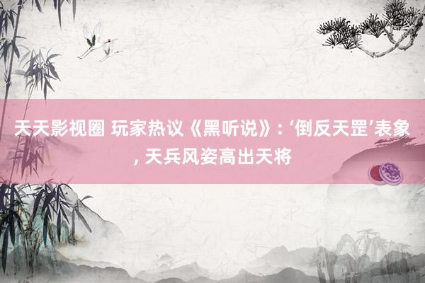 天天影视圈 玩家热议《黑听说》: ‘倒反天罡’表象， 天兵风姿高出天将
