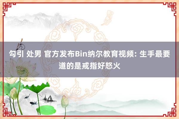 勾引 处男 官方发布Bin纳尔教育视频: 生手最要道的是戒指好怒火
