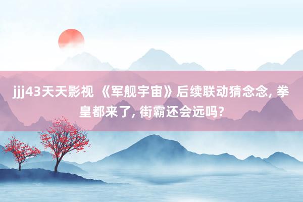 jjj43天天影视 《军舰宇宙》后续联动猜念念， 拳皇都来了， 街霸还会远吗?