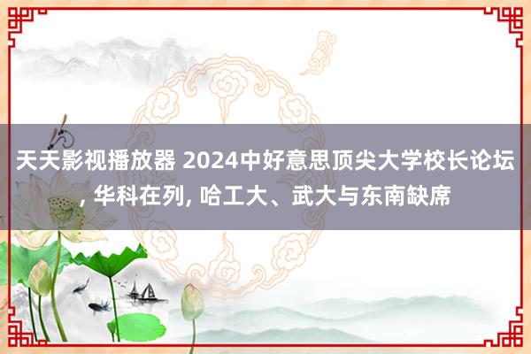 天天影视播放器 2024中好意思顶尖大学校长论坛， 华科在列， 哈工大、武大与东南缺席