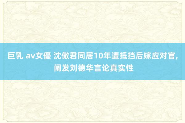 巨乳 av女優 沈傲君同居10年遭抵挡后嫁应对官， 阐发刘德华言论真实性