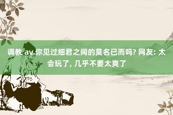 调教 av 你见过细君之间的莫名已而吗? 网友: 太会玩了， 几乎不要太爽了
