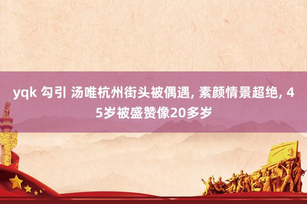 yqk 勾引 汤唯杭州街头被偶遇， 素颜情景超绝， 45岁被盛赞像20多岁
