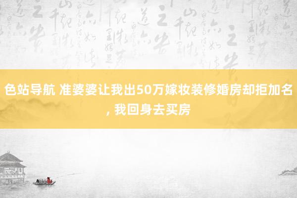 色站导航 准婆婆让我出50万嫁妆装修婚房却拒加名， 我回身去买房