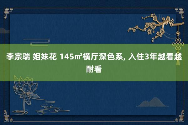 李宗瑞 姐妹花 145㎡横厅深色系， 入住3年越看越耐看