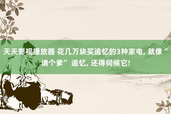 天天影视播放器 花几万块买追忆的3种家电， 就像“请个爹” 追忆， 还得伺候它!