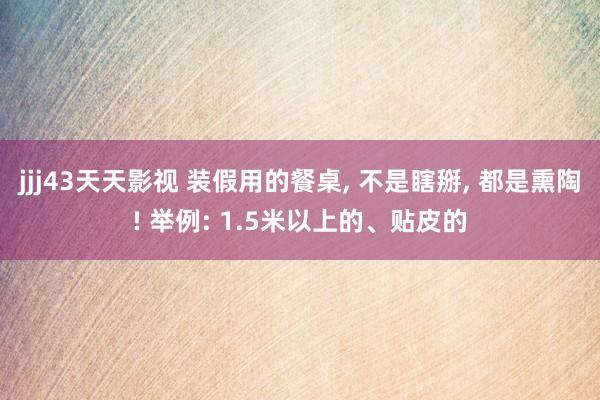 jjj43天天影视 装假用的餐桌， 不是瞎掰， 都是熏陶! 举例: 1.5米以上的、贴皮的
