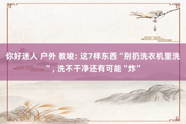 你好迷人 户外 教唆: 这7样东西“别扔洗衣机里洗”， 洗不干净还有可能“炸”