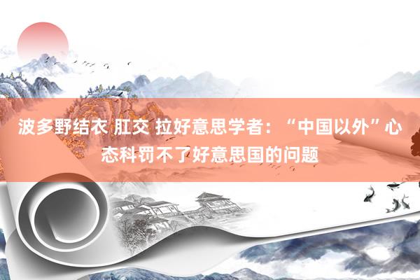 波多野结衣 肛交 拉好意思学者：“中国以外”心态科罚不了好意思国的问题