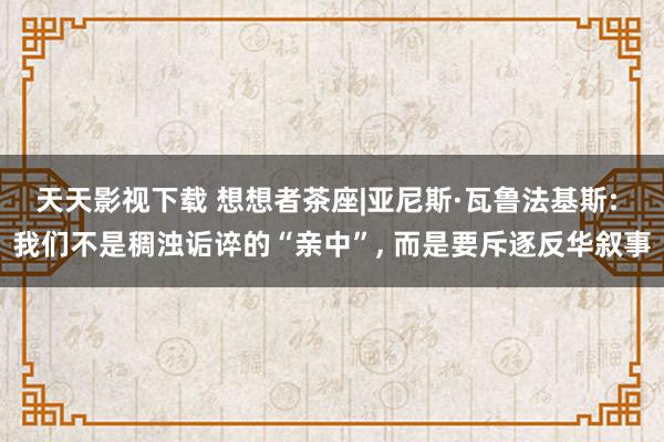 天天影视下载 想想者茶座|亚尼斯·瓦鲁法基斯: 我们不是稠浊诟谇的“亲中”， 而是要斥逐反华叙事