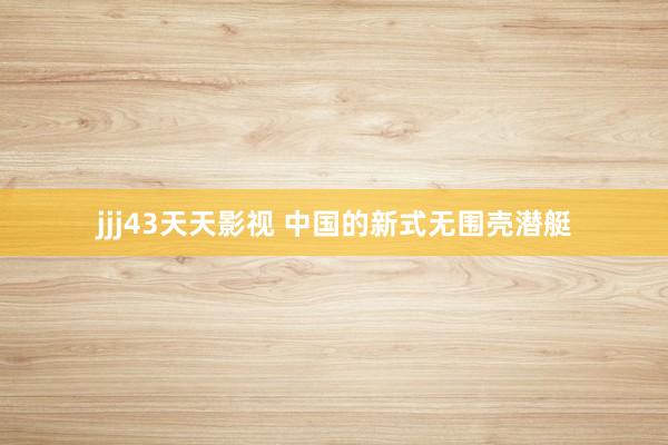 jjj43天天影视 中国的新式无围壳潜艇