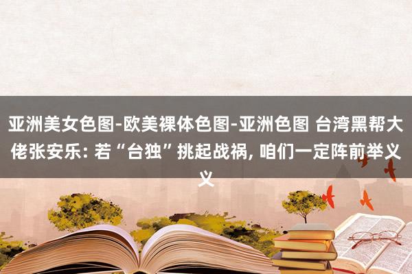 亚洲美女色图-欧美裸体色图-亚洲色图 台湾黑帮大佬张安乐: 若“台独”挑起战祸， 咱们一定阵前举义