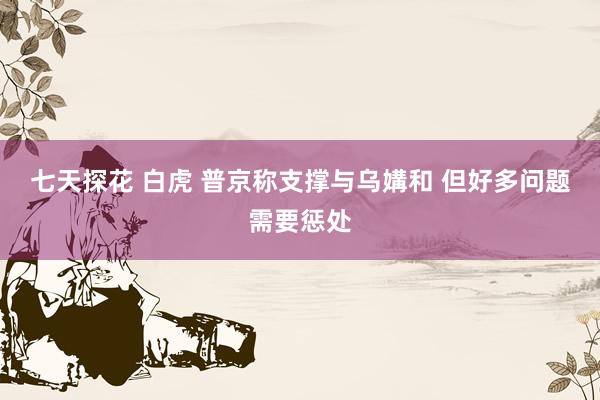 七天探花 白虎 普京称支撑与乌媾和 但好多问题需要惩处