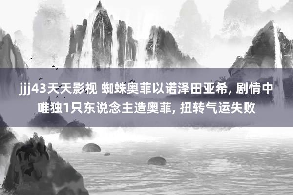 jjj43天天影视 蜘蛛奥菲以诺泽田亚希， 剧情中唯独1只东说念主造奥菲， 扭转气运失败