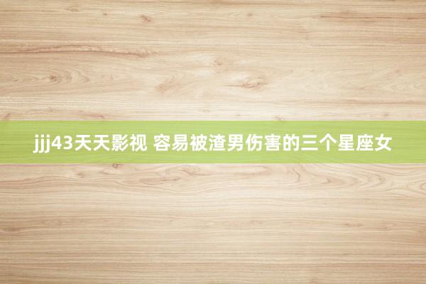 jjj43天天影视 容易被渣男伤害的三个星座女