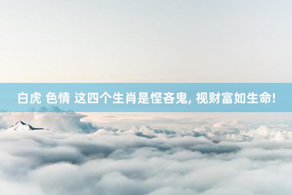 白虎 色情 这四个生肖是悭吝鬼， 视财富如生命!