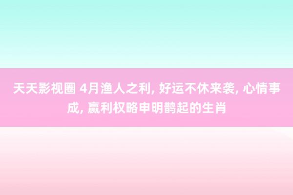 天天影视圈 4月渔人之利， 好运不休来袭， 心情事成， 赢利权略申明鹊起的生肖