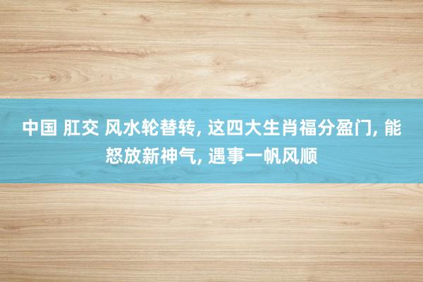 中国 肛交 风水轮替转， 这四大生肖福分盈门， 能怒放新神气， 遇事一帆风顺