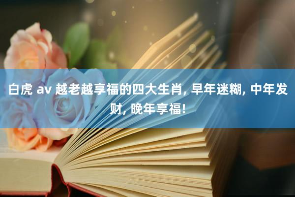 白虎 av 越老越享福的四大生肖， 早年迷糊， 中年发财， 晚年享福!