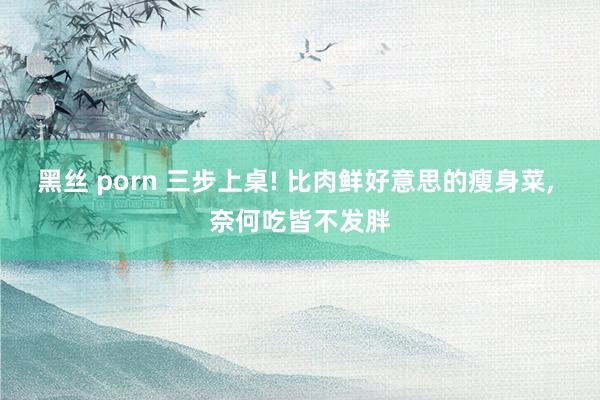 黑丝 porn 三步上桌! 比肉鲜好意思的瘦身菜， 奈何吃皆不发胖