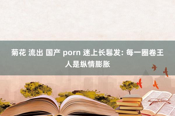 菊花 流出 国产 porn 迷上长鬈发: 每一圈卷王人是纵情膨胀