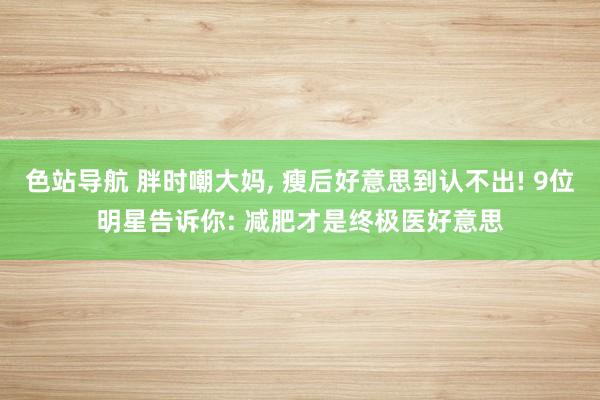 色站导航 胖时嘲大妈， 瘦后好意思到认不出! 9位明星告诉你: 减肥才是终极医好意思