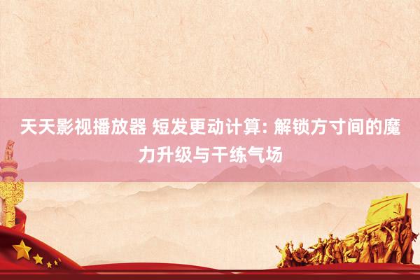 天天影视播放器 短发更动计算: 解锁方寸间的魔力升级与干练气场
