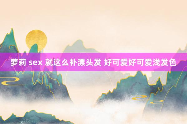 萝莉 sex 就这么补漂头发 好可爱好可爱浅发色