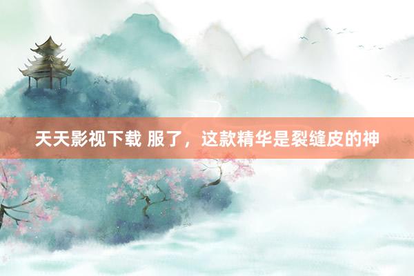 天天影视下载 服了,这款精华是裂缝皮的神