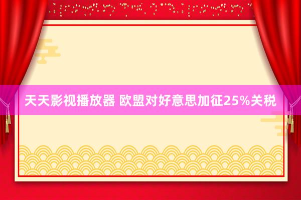 天天影视播放器 欧盟对好意思加征25%关税