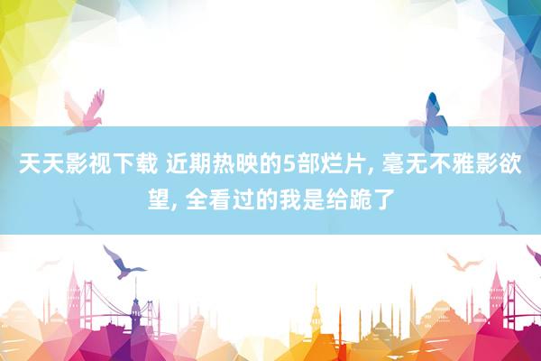 天天影视下载 近期热映的5部烂片， 毫无不雅影欲望， 全看过的我是给跪了