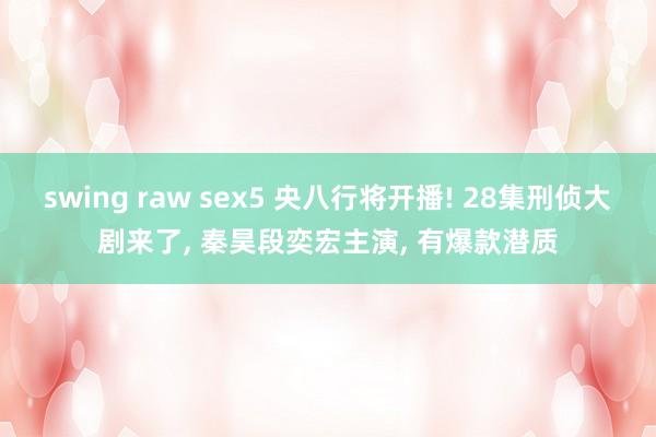 swing raw sex5 央八行将开播! 28集刑侦大剧来了， 秦昊段奕宏主演， 有爆款潜质