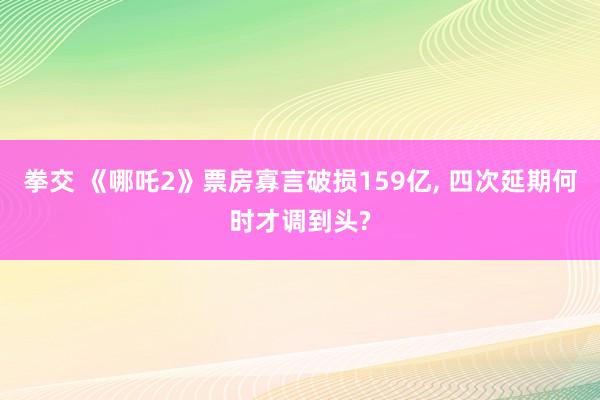 拳交 《哪吒2》票房寡言破损159亿， 四次延期何时才调到头?
