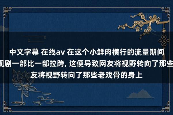 中文字幕 在线av 在这个小鲜肉横行的流量期间， 其出演的影视剧一部比一部拉跨， 这便导致网友将视野转向了那些老戏骨的身上