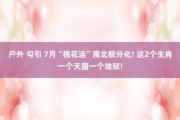 户外 勾引 7月“桃花运”南北极分化! 这2个生肖一个天国一个地狱!