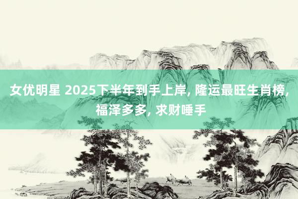 女优明星 2025下半年到手上岸， 隆运最旺生肖榜， 福泽多多， 求财唾手
