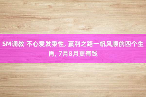 SM调教 不心爱发秉性， 赢利之路一帆风顺的四个生肖， 7月8月更有钱